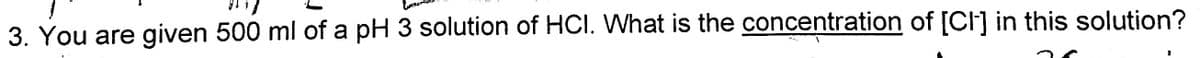 3. You are given 500 ml of a pH 3 solution of HCI. VWhat is the concentration of [CI] in this solution?
