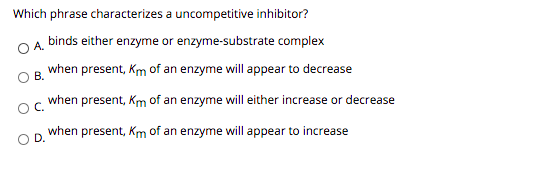 Which phrase characterizes a uncompetitive inhibitor?
OA.
binds either enzyme or enzyme-substrate complex
when present, Km of an enzyme will appear to decrease
OB.
when present, Km of an enzyme will either increase or decrease
when present, Km of an enzyme will appear to increase
OD.
