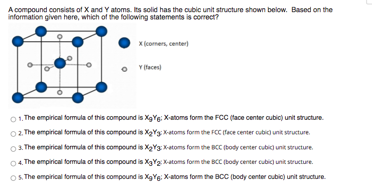 A compound consists of X and Y atoms. Its solid has the cubic unit structure shown below. Based on the
information given here, which of the following statements is correct?
x (corners, center)
Y (faces)
O 1. The empirical formula of this compound is XgY6; X-atoms form the FCC (face center cubic) unit structure.
O2. The empirical formula of this compound is X2Y3; X-atoms form the FCC (face center cubic) unit structure.
3. The empirical formula of this compound is X2Y3: X-atoms form the BCC (body center cubic) unit structure.
4. The empirical formula of this compound is X3Y2; X-atoms form the BCC (body center cubic) unit structure.
5. The empirical formula of this compound is X9Y6; X-atoms form the BCC (body center cubic) unit structure.
