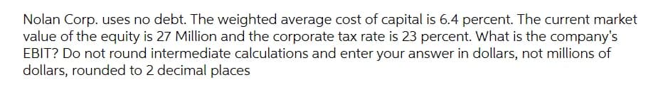 Nolan Corp. uses no debt. The weighted average cost of capital is 6.4 percent. The current market
value of the equity is 27 Million and the corporate tax rate is 23 percent. What is the company's
EBIT? Do not round intermediate calculations and enter your answer in dollars, not millions of
dollars, rounded to 2 decimal places
