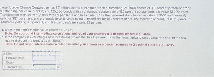 Lingenburger Cheese Corporation has 6.7 million shares of common stock outstanding, 240,000 shares of 3.8 percent preferred stock
outstanding, par value of $100, and 125,000 bonds with a semiannual coupon rate of 5.7 percent outstanding, par value $1,000 each.
The common stock currently sells for $69 per share and has a beta of 1.15, the preferred stock has a par value of $100 and currently
sells for $87 per share, and the bonds have 16 years to maturity and sell for 103 percent of par. The market risk premium is 7.5 percent,
T-bills are yielding 3.5 percent, and the company's tax rate is 22 percent.
a. What is the firm's market value capital structure?
Note: Do not round intermediate calculations and round your answers to 4 decimal places, e.g., .1616.
b. If the company is evaluating a new investment project that has the same risk as the firm's typical project, what rate should the firm
use to discount the project's cash flows?
Note: Do not round intermediate calculations enter your answer as a percent rounded to 2 decimal places, e.g., 32.16.
a. Debt
Preferred stock
Equity
b. Discount rate
%