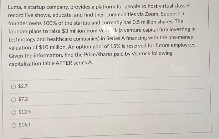 Luma, a startup company, provides a platform for people to host virtual classes,
record live shows, educate, and find their communities via Zoom. Suppose a
founder owns 100% of the startup and currently has 0.5 million shares. The
founder plans to raise $3 million from Venick (a venture capital firm investing in
technology and healthcare companies) in Series A financing with the pre-money
valuation of $10 million. An option pool of 15% is reserved for future employees.
Given the information, find the Price/shares paid by Venrock following
capitalization table AFTER series A.
$2.7
$7.2
$12.5
O $16.1