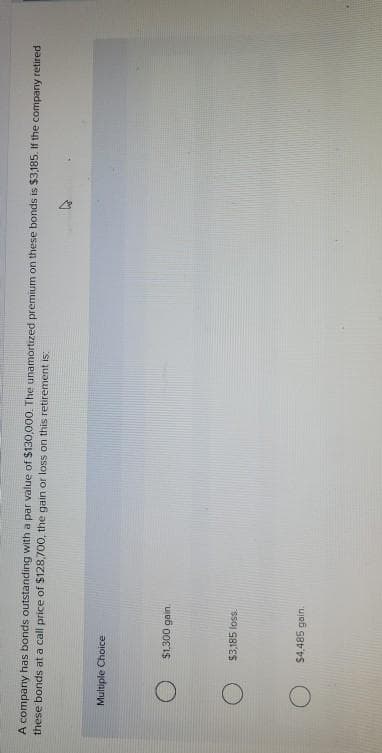 A company has bonds outstanding with a par value of $130,000. The unamortized premium on these bonds is $3,185. If the company retired
these bonds at a call price of $128,700, the gain or loss on this retirement is:
Multiple Choice
O
O
$1,300 gain.
$3,185 loss.
$4,485 gain.