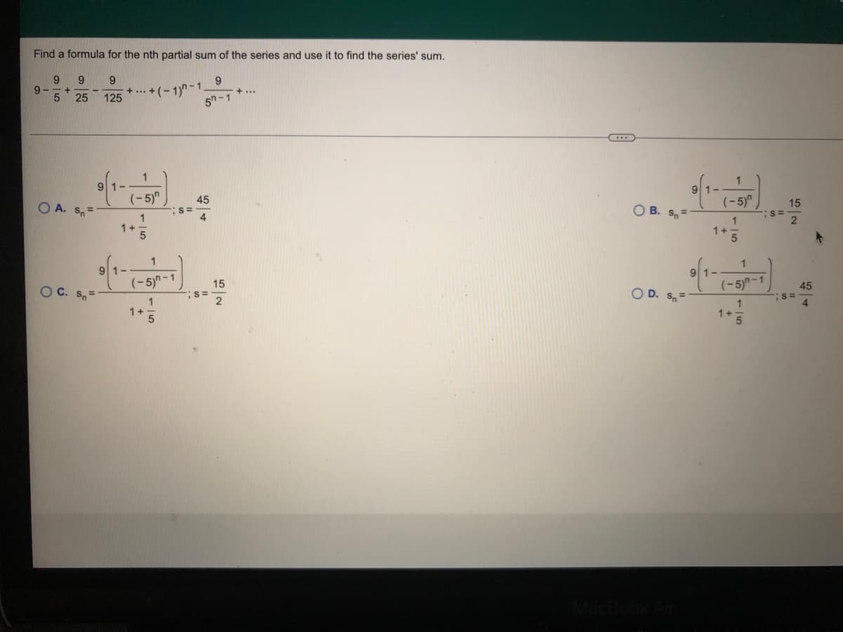 Find a formula for the nth partial sum of the series and use it to find the series' sum.
9.
9.
+ ... +(- 1)n-1
125
9
+...
25
5h-1
1
91-
(-5)"
45
(-5)"
15
O A. Sn=
O B. S,=
S=
1
1+
1
1+5
1
1
91-
91-
(-5)n-1
15
(-5)n-1
45
O C. S=
O D. Sn=
1
1+
1
1+
4.
