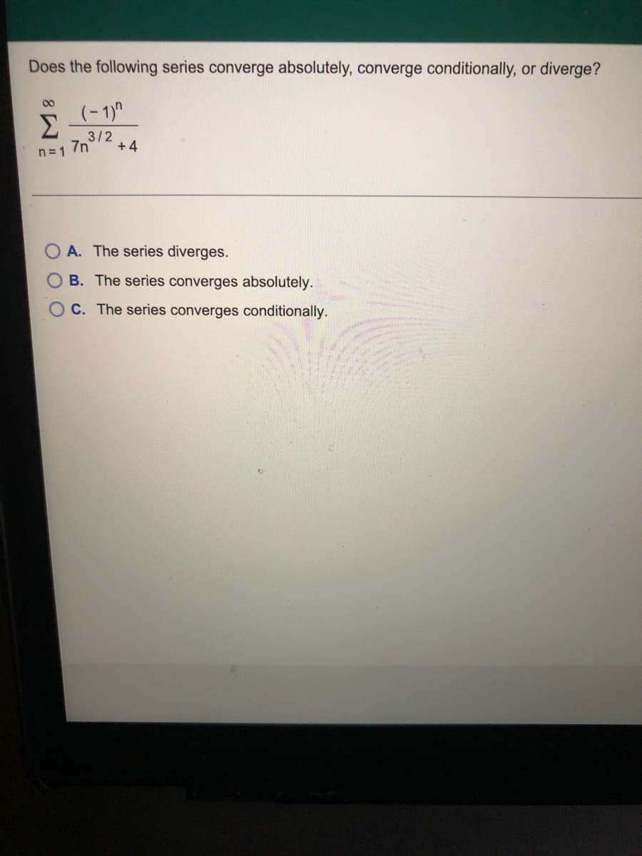 Does the following series converge absolutely, converge conditionally, or diverge?
00
Σ
(-1)"
3/2
7n
+4
n= 1
A. The series diverges.
B. The series converges absolutely.
O C. The series converges conditionally.
