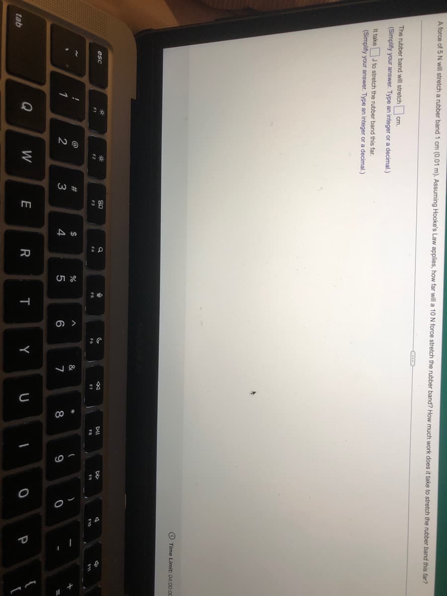 3金
A force of 5 N will stretch a rubber band 1 cm (0.01 m). Assuming Hooke's Law applies, how far will a 10 N force stretch the rubber band? How much work does it take to stretch the rubber band this far?
The rubber band will stretch
cm.
(Simplify your answer. Type an integer or a decimal.)
It take
J to stretch the rubber band this far.
(Simplify your answer. Type an integer or a decimal.)
O Time Limit: 04:00:00
80
DII
esc
F3
F4
F5
F7
F8
F10
@
#
$
&
1
2
3
4
5
6
7
8
Q
W
E
Y
U
P
tab

