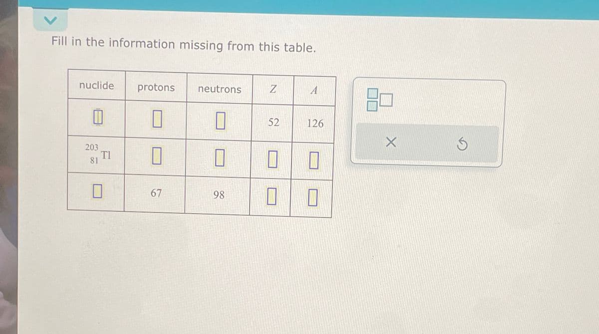 Fill in the information missing from this table.
nuclide
203
81
0
protons
67
neutrons
0
0
98
Z
52
0
0
A
126
0