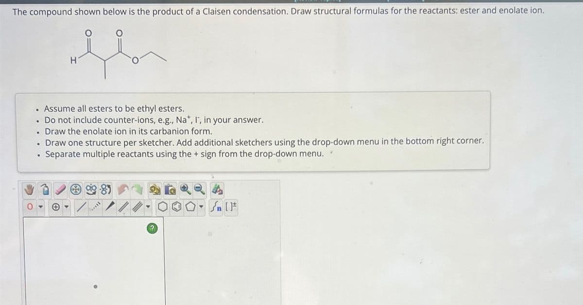 The compound shown below is the product of a Claisen condensation. Draw structural formulas for the reactants: ester and enolate ion.
flor
.
Assume all esters to be ethyl esters.
Do not include counter-ions, e.g., Na*, I, in your answer.
. Draw the enolate ion in its carbanion form.
Draw one structure per sketcher. Add additional sketchers using the drop-down menu in the bottom right corner.
Separate multiple reactants using the + sign from the drop-down menu.
●
●
H
●
Ball
?
Y
Sn [F
✔