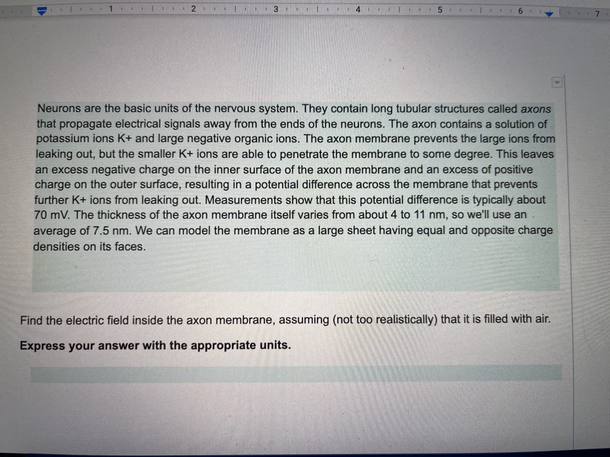 1
2
711
4 . 5
Neurons are the basic units of the nervous system. They contain long tubular structures called axons
that propagate electrical signals away from the ends of the neurons. The axon contains a solution of
potassium ions K+ and large negative organic ions. The axon membrane prevents the large ions from
leaking out, but the smaller K+ ions are able to penetrate the membrane to some degree. This leaves
an excess negative charge on the inner surface of the axon membrane and an excess of positive
charge on the outer surface, resulting in a potential difference across the membrane that prevents
further K+ ions from leaking out. Measurements show that this potential difference is typically about
70 mV. The thickness of the axon membrane itself varies from about 4 to 11 nm, so we'll use an
average of 7.5 nm. We can model the membrane as a large sheet having equal and opposite charge
densities on its faces.
Find the electric field inside the axon membrane, assuming (not too realistically) that it is filled with air.
Express your answer with the appropriate units.
