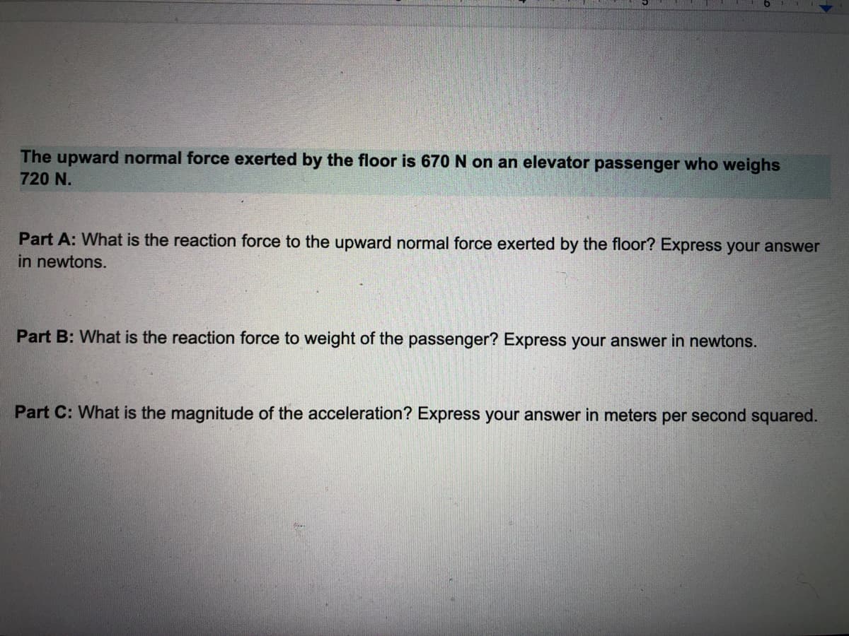 The upward normal force exerted by the floor is 670 N on an elevator passenger who weighs
720 N.
Part A: What is the reaction force to the upward normal force exerted by the floor? Express your answer
in newtons.
Part B: What is the reaction force to weight of the passenger? Express your answer in newtons.
Part C: What is the magnitude of the acceleration? Express your answer in meters per second squared.
