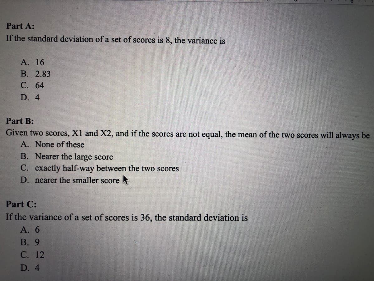 **Part A:**
If the standard deviation of a set of scores is 8, the variance is
- A. 16
- B. 2.83
- C. 64
- D. 4

**Part B:**
Given two scores, X1 and X2, and if the scores are not equal, the mean of the two scores will always be
- A. None of these
- B. Nearer the large score
- C. Exactly half-way between the two scores
- D. Nearer the smaller score

**Part C:**
If the variance of a set of scores is 36, the standard deviation is
- A. 6
- B. 9
- C. 12
- D. 4