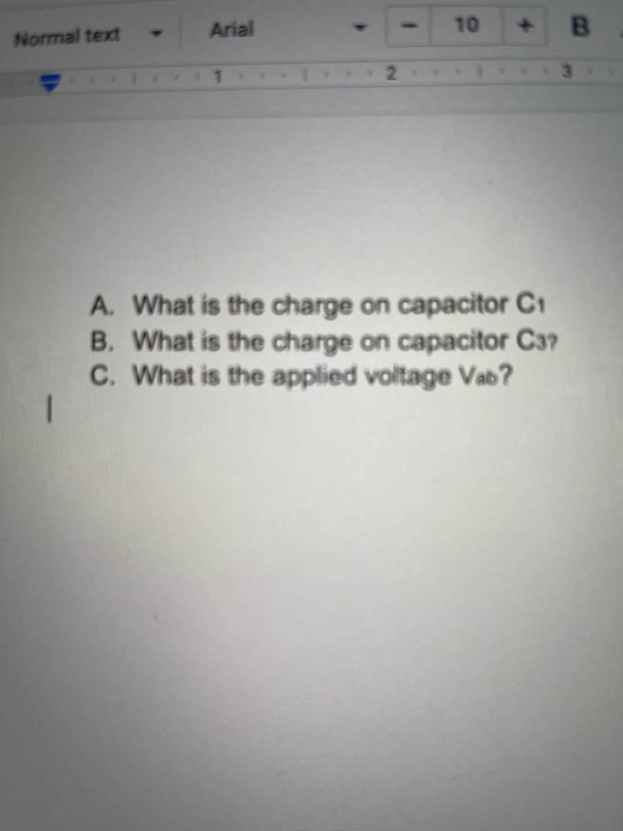 Arial
10
B.
Normal text
A. What is the charge on capacitor C1
B. What is the charge on capacitor C3?
C. What is the applied voltage Vab?
