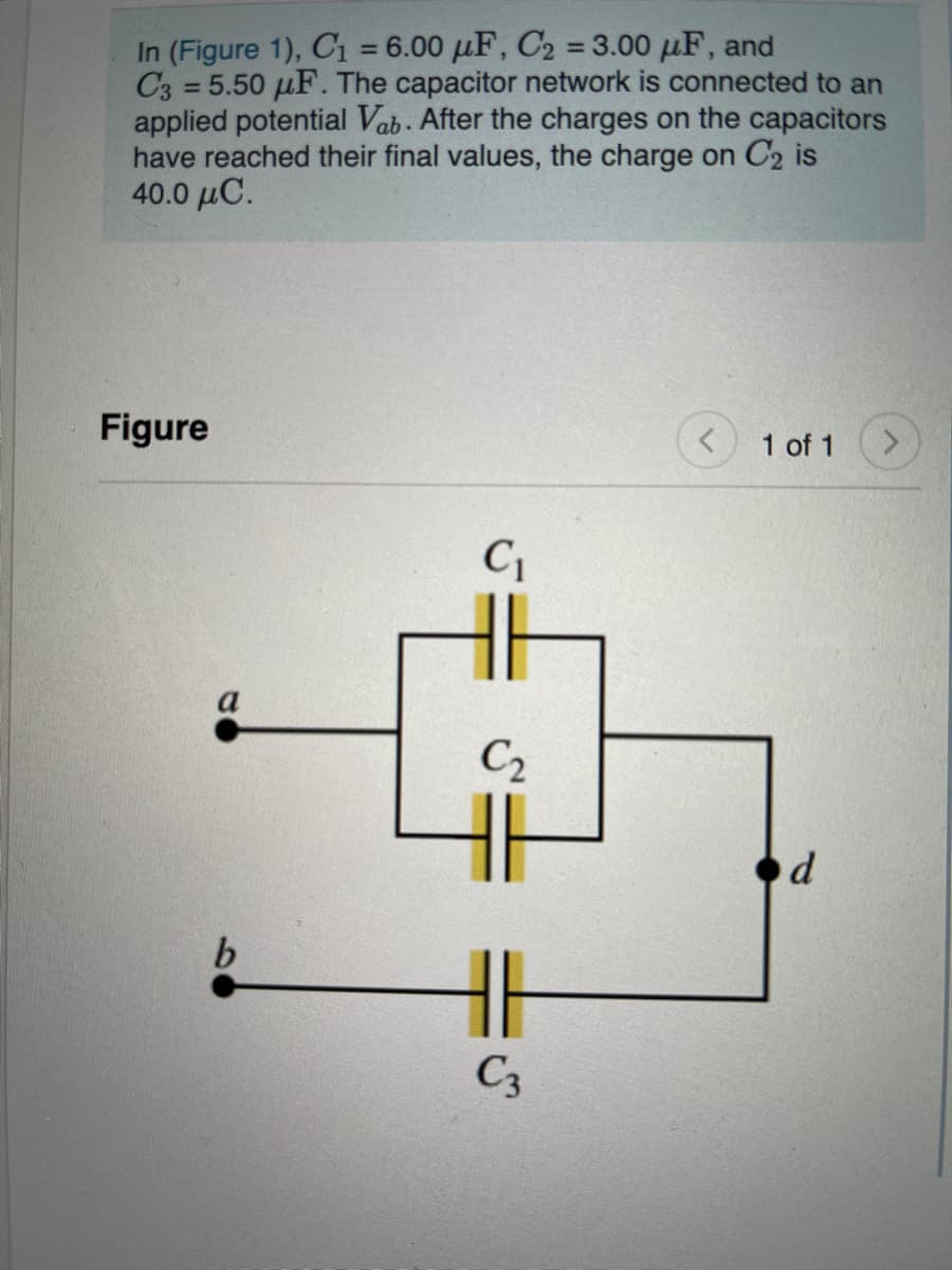 In (Figure 1), C1 = 6.00 µF, C2 = 3.00 µF, and
C3 = 5.50 µF. The capacitor network is connected to an
applied potential Vab. After the charges on the capacitors
have reached their final values, the charge on C2 is
40.0 μC.
%3D
%3D
%3D
Figure
1 of 1
C1
C2
od
C3
