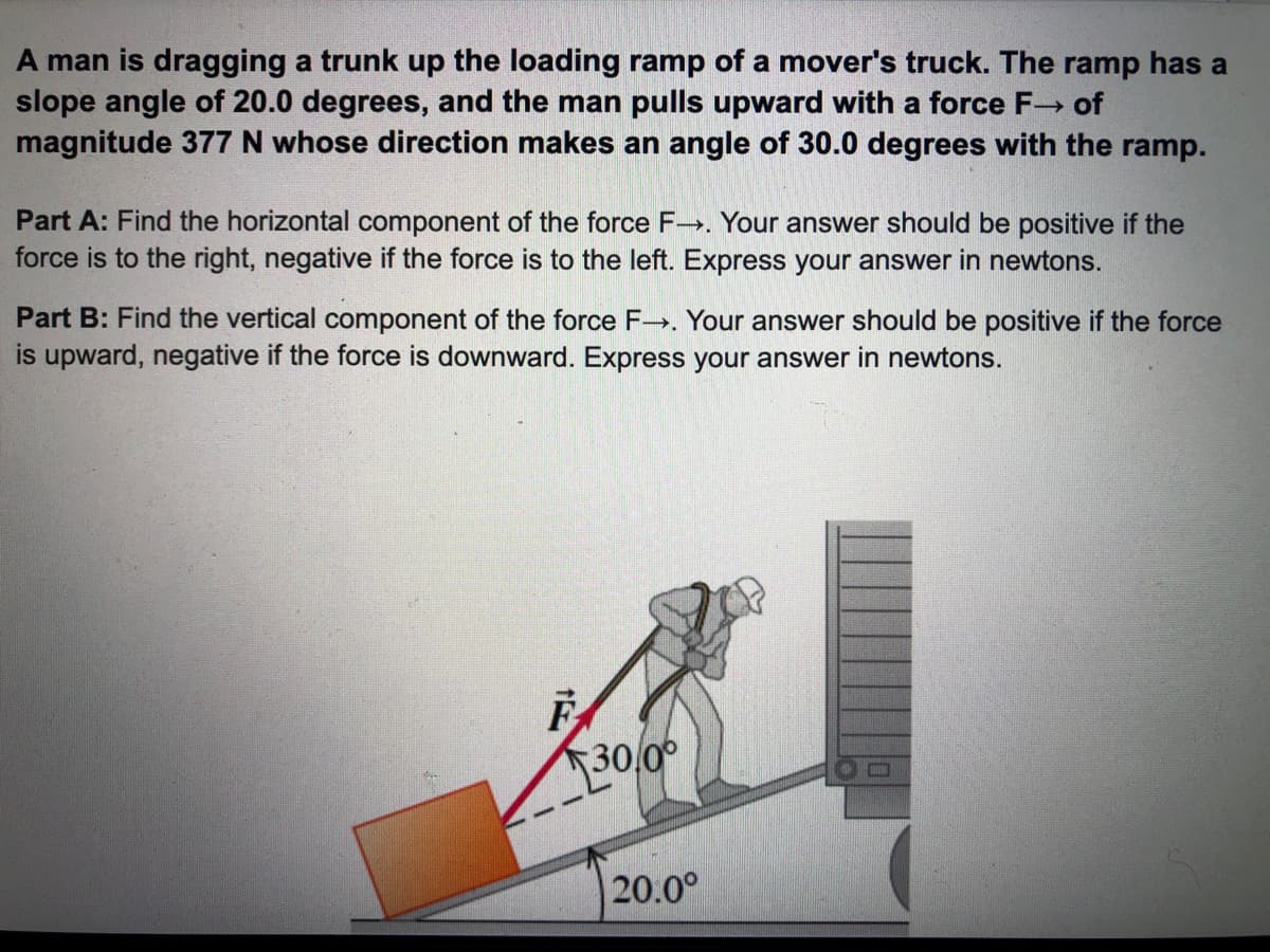 A man is dragging a trunk up the loading ramp of a mover's truck. The ramp has a
slope angle of 20.0 degrees, and the man pulls upward with a force F- of
magnitude 377 N whose direction makes an angle of 30.0 degrees with the ramp.
Part A: Find the horizontal component of the force F-→. Your answer should be positive if the
force is to the right, negative if the force is to the left. Express your answer in newtons.
Part B: Find the vertical component of the force F. Your answer should be positive if the force
is upward, negative if the force is downward. Express your answer in newtons.
30,00
20.0°
