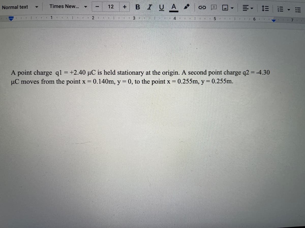 BIUA
Normal text
Times New..
12
111
6.
A point charge ql =+2.40 µC is held stationary at the origin. A second point charge q2 = -4.30
µC moves from the point x 0.140m, y = 0, to the point x = 0.255m, y = 0.255m.
%3D
%3D
!!!
II
日
