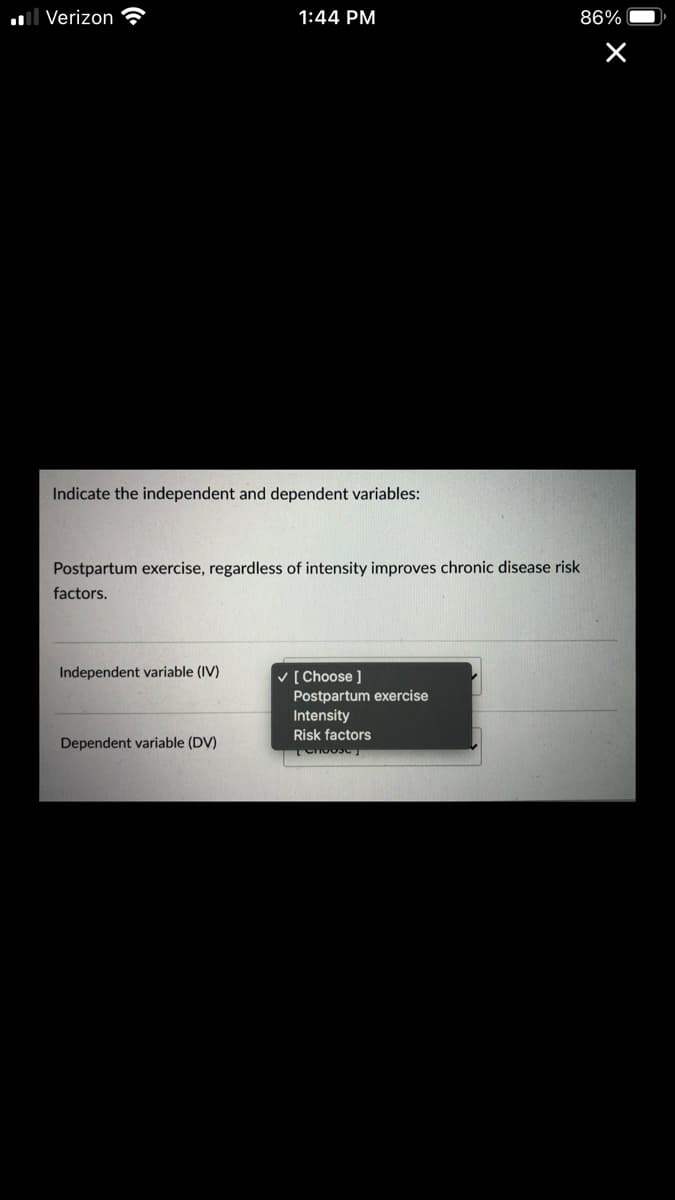 ll Verizon
1:44 PM
86%
Indicate the independent and dependent variables:
Postpartum exercise, regardless of intensity improves chronic disease risk
factors.
Independent variable (IV)
v [ Choose ]
Postpartum exercise
Intensity
Risk factors
Dependent variable (DV)
