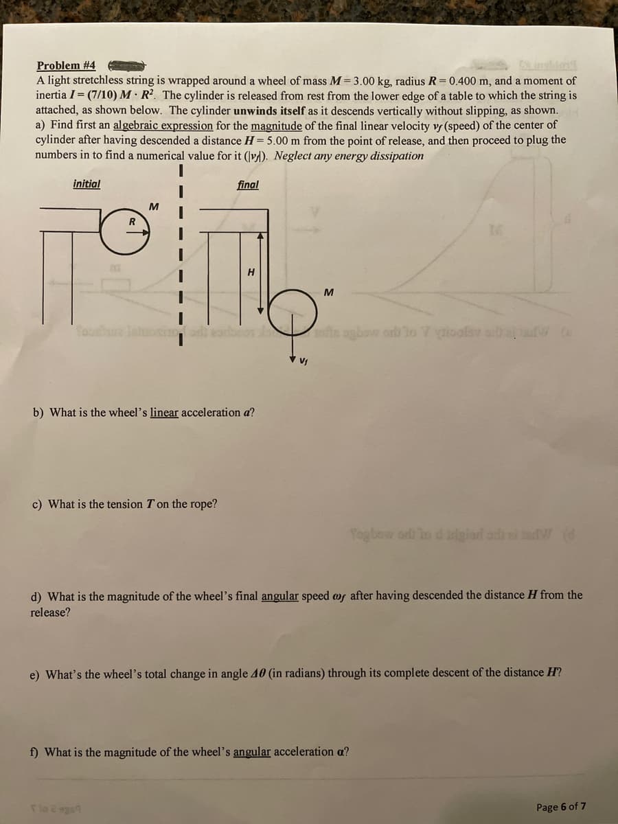 Problem #4
A light stretchless string is wrapped around a wheel of mass M= 3.00 kg, radius R = 0.400 m, and a moment of
inertia I= (7/10) M · R². The cylinder is released from rest from the lower edge of a table to which the string is
attached, as shown below. The cylinder unwinds itself as it descends vertically without slipping, as shown.
a) Find first an algebraic expression for the magnitude of the final linear velocity vr (speed) of the center of
cylinder after having descended a distance H = 5.00 m from the point of release, and then proceed to plug the
numbers in to find a numerical value for it (vd). Neglect any energy dissipation
initial
final
M
R
M
bcn lo nfts agbow ord lo 7 gioolev ah a dW (o
b) What is the wheel's linear acceleration a?
c) What is the tension T on the rope?
Pogbew orli lo d irigiard adi al indW d
d) What is the magnitude of the wheel's final angular speed wf after having descended the distance H from the
release?
e) What's the wheel's total change in angle 40 (in radians) through its complete descent of the distance H?
f) What is the magnitude of the wheel's angular acceleration a?
Tlo 2 sge9
Page 6 of 7
