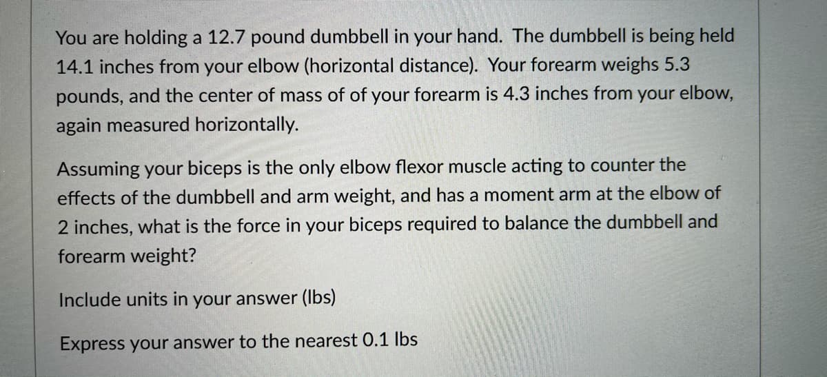 You are holding a 12.7 pound dumbbell in your hand. The dumbbell is being held
14.1 inches from your elbow (horizontal distance). Your forearm weighs 5.3
pounds, and the center of mass of of your forearm is 4.3 inches from your elbow,
again measured horizontally.
Assuming your biceps is the only elbow flexor muscle acting to counter the
effects of the dumbbell and arm weight, and has a moment arm at the elbow of
2 inches, what is the force in your biceps required to balance the dumbbell and
forearm weight?
Include units in your answer (Ibs)
Express your answer to the nearest 0.1 Ibs
