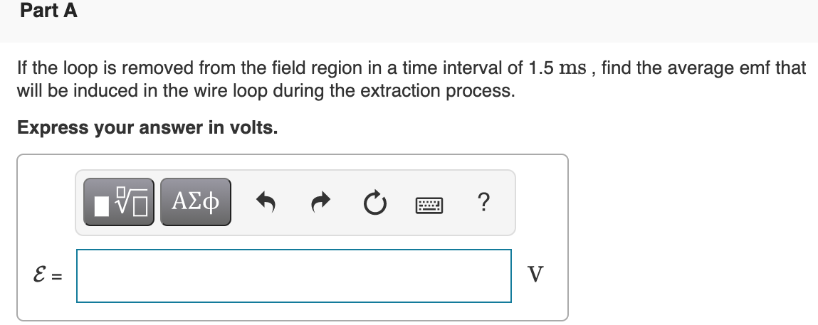 Part A
If the loop is removed from the field region in a time interval of 1.5 ms , find the average emf that
will be induced in the wire loop during the extraction process.
Express your answer in volts.
ΑΣφ
?
E =
V
