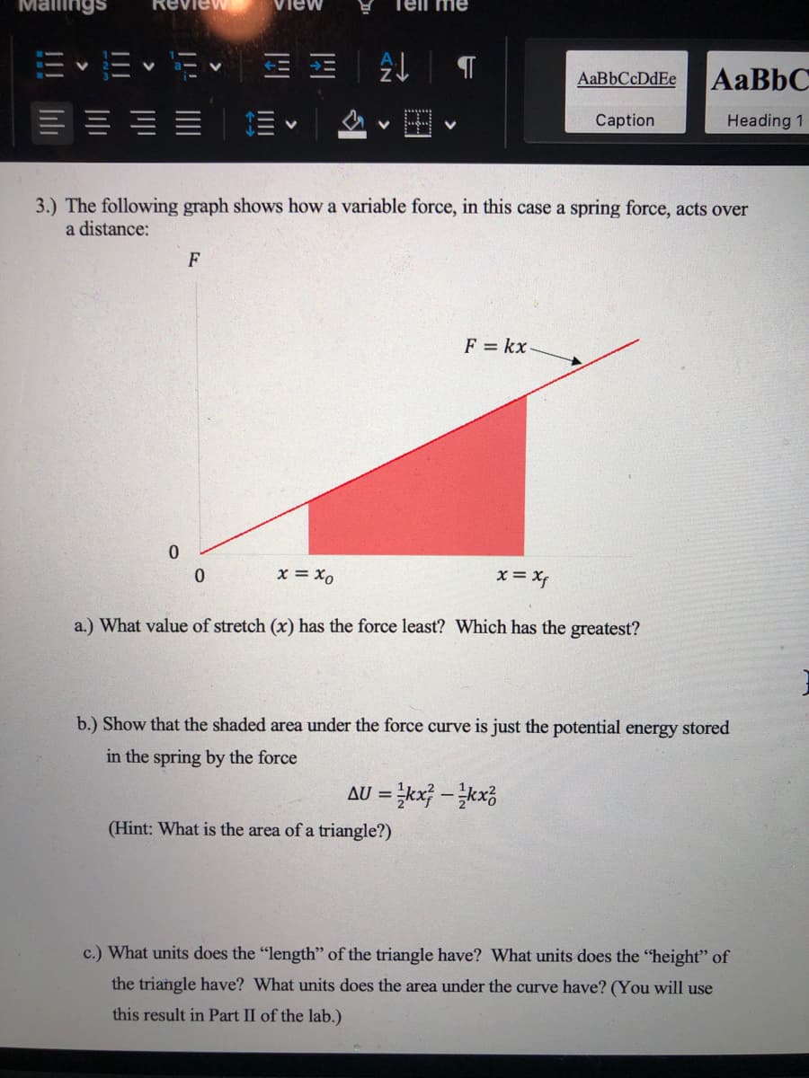 Mallings
View
Tell me
AaBbCcDdEe
Caption
Heading 1
3.) The following graph shows how a variable force, in this case a spring force, acts over
a distance:
F
F = kx
x = x0
x = Xf
a.) What value of stretch (x) has the force least? Which has the greatest?
b.) Show that the shaded area under the force curve is just the potential energy stored
in the spring by the force
AU = kx} - kx;
%3D
(Hint: What is the area of a triangle?)
c.) What units does the "length" of the triangle have? What units does the "height" of
the triangle have? What units does the area under the curve have? (You will use
this result in Part II of the lab.)
