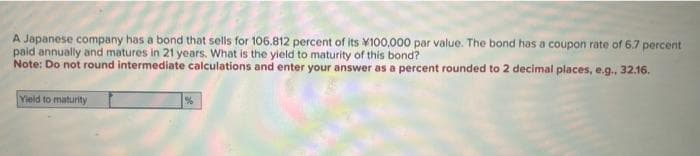 A Japanese company has a bond that sells for 106.812 percent of its 100,000 par value. The bond has a coupon rate of 6.7 percent
paid annually and matures in 21 years. What is the yield to maturity of this bond?
Note: Do not round intermediate calculations and enter your answer as a percent rounded to 2 decimal places, e.g., 32.16.
Yield to maturity
%