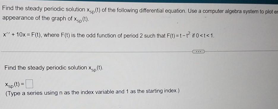 Find the steady periodic solution Xsp (t) of the following differential equation. Use a computer algebra system to plot er
appearance of the graph of Xsp(t).
x' + 10x = F(t), where F(t) is the odd function of period 2 such that F(t) = t-t² if 0 <t<1.
Find the steady periodic solution Xp(t).
Xsp (t) =
(Type a series using n as the index variable and 1 as the starting index.)
****