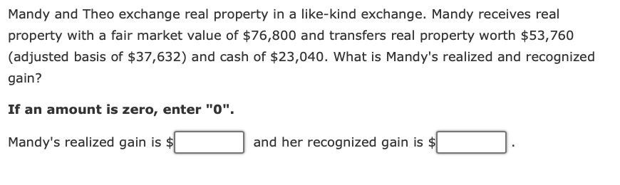 Mandy and Theo exchange real property in a like-kind exchange. Mandy receives real
property with a fair market value of $76,800 and transfers real property worth $53,760
(adjusted basis of $37,632) and cash of $23,040. What is Mandy's realized and recognized
gain?
If an amount is zero, enter "0".
Mandy's realized gain is $
and her recognized gain is $
