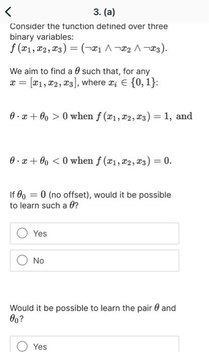 3. (a)
Consider the function defined over three
binary variables:
f (x1, x2, 3) = (x₁^₂^x3).
We aim to find a such that, for any
x= [1, 2, 3], where x; = {0, 1}:
0x +000 when f (x1, 2, 3) = 1, and
0x+000 when f (x1, x2, 3) = 0.
=
If 000 (no offset), would it be possible
to learn such a 0?
Yes
No
Would it be possible to learn the pair and
00?
Yes