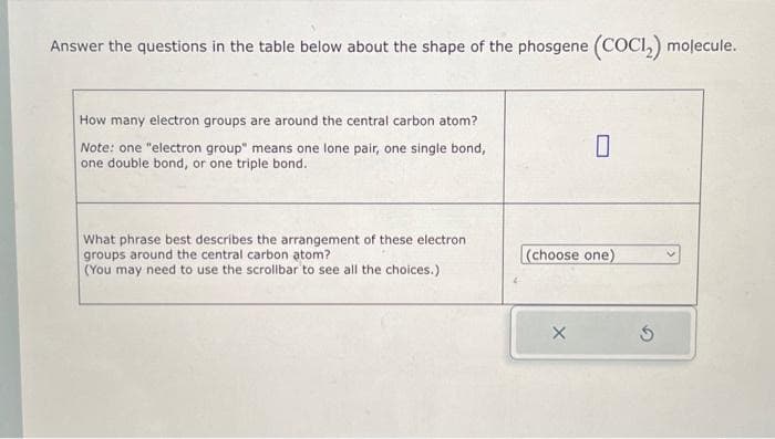 Answer the questions in the table below about the shape of the phosgene (COCI₂) molecule.
How many electron groups are around the central carbon atom?
Note: one "electron group" means one lone pair, one single bond,
one double bond, or one triple bond.
What phrase best describes the arrangement of these electron
groups around the central carbon atom?
(You may need to use the scrollbar to see all the choices.)
0
(choose one)
X
Ś