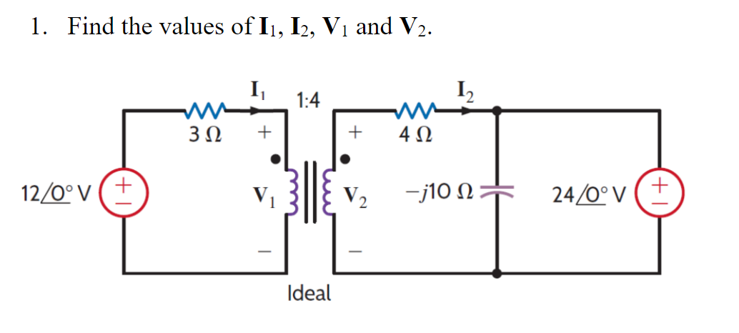 1. Find the values of I1, I2, V₁ and V₂.
12/0° V
+
3 Ω
+
V₁
1:4
Ideal
+
W
4Ω
V₂ -j10 Ω
24/0° V
+