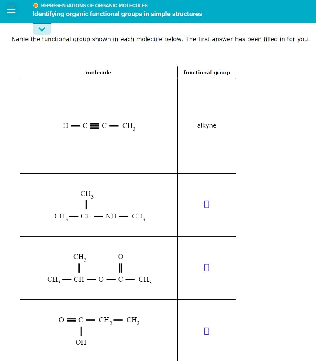 O REPRESENTATIONS OF ORGANIC MOLECULES
Identifying organic functional groups in simple structures
Name the functional group shown in each molecule below. The first answer has been filled in for you.
molecule
HIC C- CH3
CH3-
CH3
1
CH–NH=
CH3
CH3
I
CH3- -CHOIC-
O
CH3
0=C- CH₂ - CH₂
1
OH
functional group
alkyne