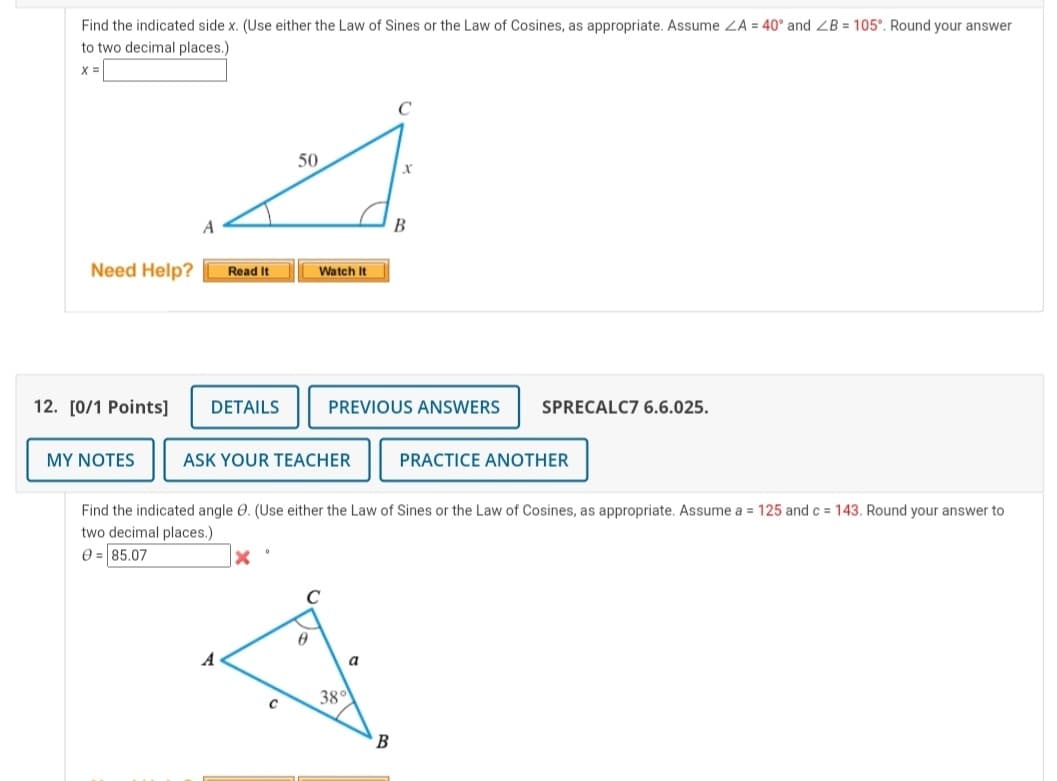 Find the indicated side x. (Use either the Law of Sines or the Law of Cosines, as appropriate. Assume ZA = 40° and ZB = 105°. Round your answer
to two decimal places.
X =
50
B
Need Help?
Read It
Watch It
12. [0/1 Points]
DETAILS
PREVIOUS ANSWERS
SPRECALC7 6.6.025.
MY NOTES
ASK YOUR TEACHER
PRACTICE ANOTHER
Find the indicated angle 0. (Use either the Law of Sines or the Law of Cosines, as appropriate. Assume a = 125 and c = 143. Round your answer to
two decimal places.)
0 = 85.07
A
a
38°
B
