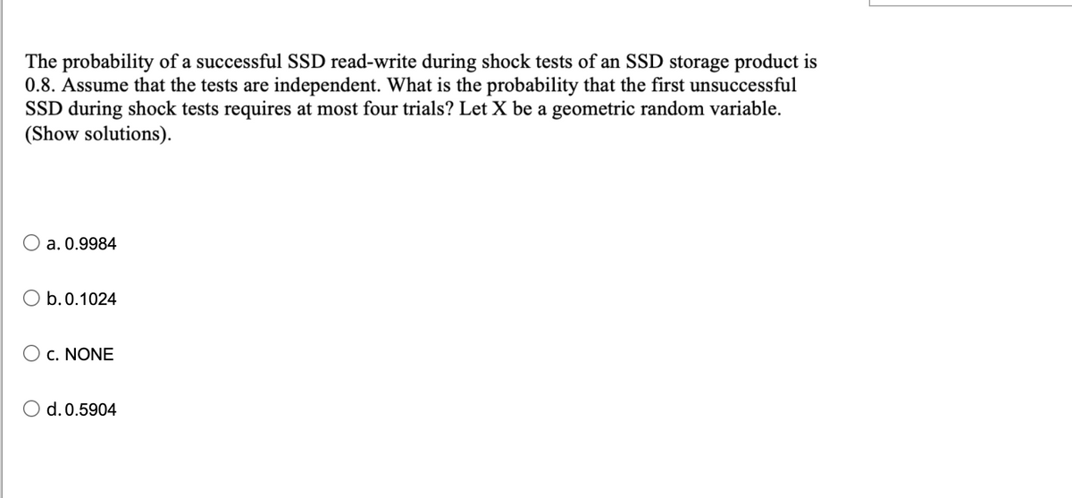 The probability of a successful SSD read-write during shock tests of an SSD storage product is
0.8. Assume that the tests are independent. What is the probability that the first unsuccessful
SSD during shock tests requires at most four trials? Let X be a geometric random variable.
(Show solutions).
a. 0.9984
O b.0.1024
C. NONE
O d.0.5904
