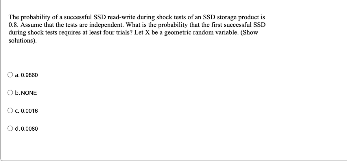 The probability of a successful SSD read-write during shock tests of an SSD storage product is
0.8. Assume that the tests are independent. What is the probability that the first successful SSD
during shock tests requires at least four trials? Let X be a geometric random variable. (Show
solutions).
a. 0.9860
O b. NONE
O c. 0.0016
d. 0.0080
