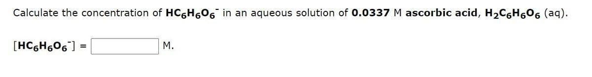 Calculate the concentration of HC6H₂O6 in an aqueous solution of 0.0337 M ascorbic acid, H₂C₁H₂O6 (aq).
[HC6H6O6 ] =
M.