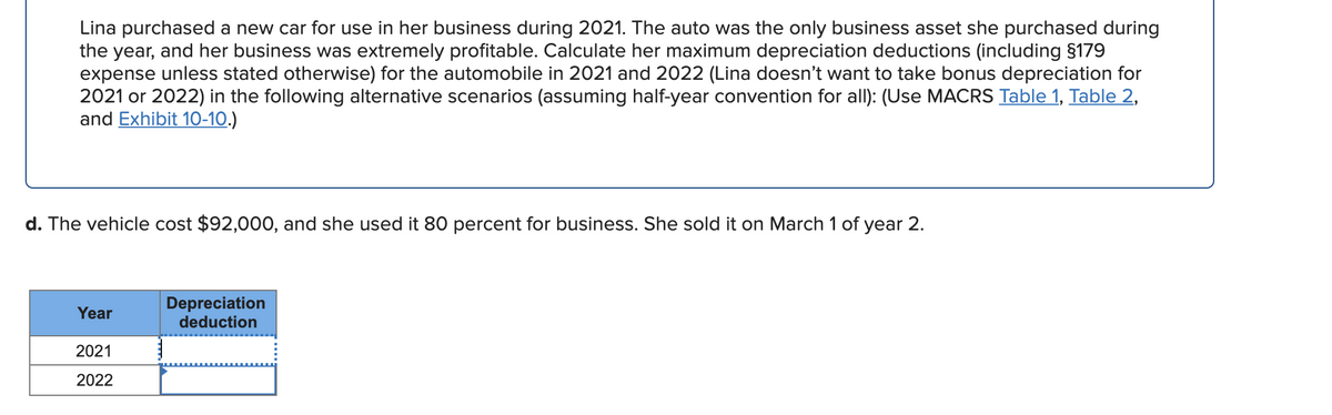 Lina purchased a new car for use in her business during 2021. The auto was the only business asset she purchased during
the year, and her business was extremely profitable. Calculate her maximum depreciation deductions (including §179
expense unless stated otherwise) for the automobile in 2021 and 2022 (Lina doesn't want to take bonus depreciation for
2021 or 2022) in the following alternative scenarios (assuming half-year convention for all): (Use MACRS Table 1, Table 2,
and Exhibit 10-10.)
d. The vehicle cost $92,000, and she used it 80 percent for business. She sold it on March 1 of year 2.
Depreciation
deduction
Year
2021
2022
