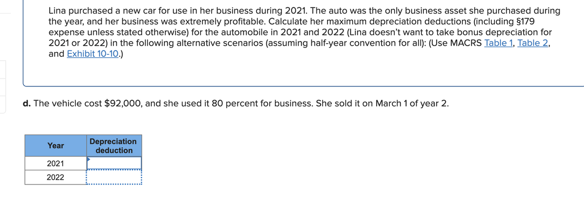 Lina purchased a new car for use in her business during 2021. The auto was the only business asset she purchased during
the year, and her business was extremely profitable. Calculate her maximum depreciation deductions (including §179
expense unless stated otherwise) for the automobile in 2021 and 2022 (Lina doesn't want to take bonus depreciation for
2021 or 2022) in the following alternative scenarios (assuming half-year convention for all): (Use MACRS Table 1, Table 2,
and Exhibit 10-10.)
d. The vehicle cost $92,000, and she used it 80 percent for business. She sold it on March 1 of year 2.
Depreciation
deduction
Year
2021
2022
