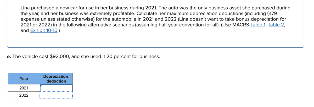 Lina purchased a new car for use in her business during 2021. The auto was the only business asset she purchased during
the year, and her business was extremely profitable. Calculate her maximum depreciation deductions (including §179
expense unless stated otherwise) for the automobile in 2021 and 2022 (Lina doesn't want to take bonus depreciation for
2021 or 2022) in the following alternative scenarios (assuming half-year convention for all): (Use MACRS Table 1, Table 2,
and Exhibit 1O-10.)
e. The vehicle cost $92,000, and she used it 20 percent for business.
Depreciation
deduction
Year
2021
2022
