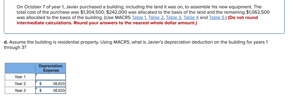 On October 7 of year 1, Javier purchased a building, including the land it was on, to assemble his new equipment. The
total cost of the purchase was $1,304,500; $242,000 was allocated to the basis of the land and the remaining $1,062,500
was allocated to the basis of the building. (Use MACRS Table 1, Table 2, Table 3, Table 4 and Table 5.) (Do not round
intermediate calculations. Round your answers to the nearest whole dollar amount.)
d. Assume the building is residential property. Using MACRS, what is Javier's depreciation deduction on the building for years 1
through 3?
Depreciation
Expense
Year 1
Year 2
$
38,633
Year 3
38,633
