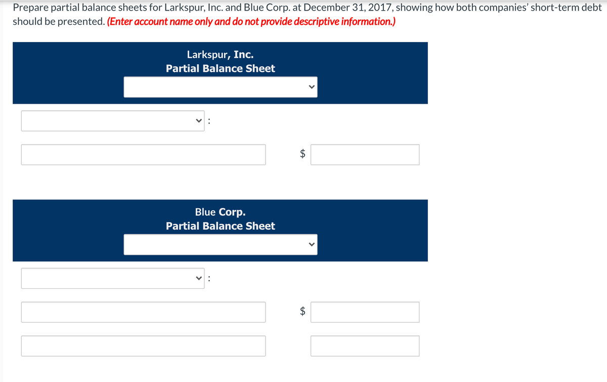 Prepare partial balance sheets for Larkspur, Inc. and Blue Corp. at December 31, 2017, showing how both companies' short-term debt
should be presented. (Enter account name only and do not provide descriptive information.)
Larkspur, Inc.
Partial Balance Sheet
Blue Corp.
Partial Balance Sheet
$
%24
%24
