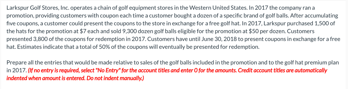 Larkspur Golf Stores, Inc. operates a chain of golf equipment stores in the Western United States. In 2017 the company ran a
promotion, providing customers with coupon each time a customer bought a dozen of a specific brand of golf balls. After accumulating
five coupons, a customer could present the coupons to the store in exchange for a free golf hat. In 2017, Larkspur purchased 1,500 of
the hats for the promotion at $7 each and sold 9,300 dozen golf balls eligible for the promotion at $50 per dozen. Customers
presented 3,800 of the coupons for redemption in 2017. Customers have until June 30, 2018 to present coupons in exchange for a free
hat. Estimates indicate that a total of 50% of the coupons will eventually be presented for redemption.
Prepare all the entries that would be made relative to sales of the golf balls included in the promotion and to the golf hat premium plan
in 2017. (If no entry is required, select "No Entry" for the account titles and enter 0 for the amounts. Credit account titles are automatically
indented when amount is entered. Do not indent manually.)
