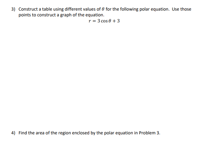 3) Construct a table using different values of 0 for the following polar equation. Use those
points to construct a graph of the equation.
r = 3 cos 0 + 3
4) Find the area of the region enclosed by the polar equation in Problem 3.