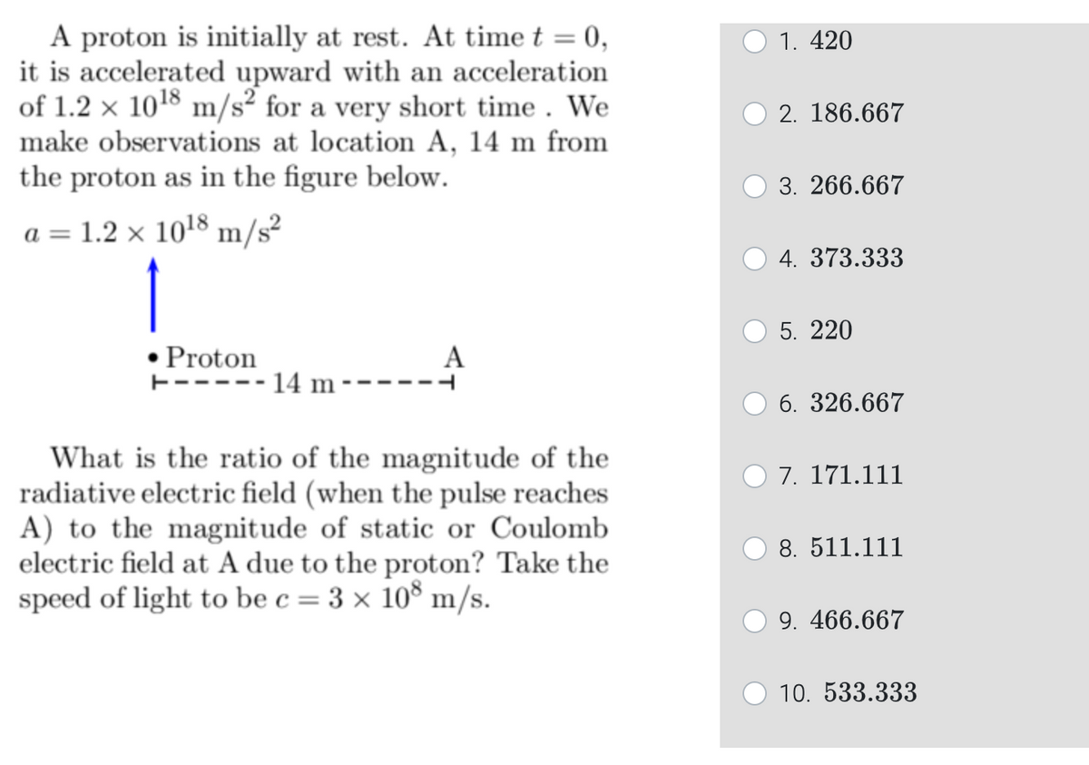 A proton is initially at rest. At time t = 0,
it is accelerated upward with an acceleration
of 1.2 x 10¹8 m/s² for a very short time. We
make observations at location A, 14 m from
the proton as in the figure below.
a = 1.2 x 10¹8 m/s²
1
• Proton
+----- 14 m --
A
What is the ratio of the magnitude of the
radiative electric field (when the pulse reaches
A) to the magnitude of static or Coulomb
electric field at A due to the proton? Take the
speed of light to be c = 3 × 108 m/s.
1. 420
2. 186.667
3. 266.667
4. 373.333
5. 220
6. 326.667
7. 171.111
8. 511.111
9. 466.667
10. 533.333