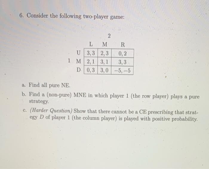 6. Consider the following two-player game:
2
L M
U 3,3 2,3
1 M 2,1 3,1
D
R
0,2
3,3
0,3 3,0-5, -5
a. Find all pure NE.
b. Find a (non-pure) MNE in which player 1 (the row player) plays a pure
strategy.
c. (Harder Question) Show that there cannot be a CE prescribing that strat-
egy D of player 1 (the column player) is played with positive probability.