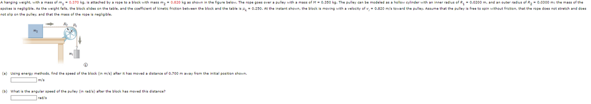 A hanging weight, with a mass of m₁ = 0.370 kg, is attached by a rope to a block with mass m₂ = 0.820 kg as shown in the figure below. The rope goes over a pulley with a mass of M = 0.350 kg. The pulley can be modeled as a hollow cylinder with an inner radius of R₁ = 0.0200 m, and an outer radius of R₂ = 0.0300 m; the mass of the
spokes is negligible. As the weight falls, the block slides on the table, and the coefficient of kinetic friction between the block and the table is μ = 0.250. At the instant shown, the block is moving with a velocity of v; = 0.820 m/s toward the pulley. Assume that the pulley is free to spin without friction, that the rope does not stretch and does
not slip on the pulley, and that the mass of the rope is negligible.
R₂ R₁
Mo
(a) Using energy methods, find the speed of the block (in m/s) after it has moved a distance of 0.700 m away from the initial position shown.
m/s
(b) What is the angular speed of the pulley (in rad/s) after the block has moved this distance?
rad/s