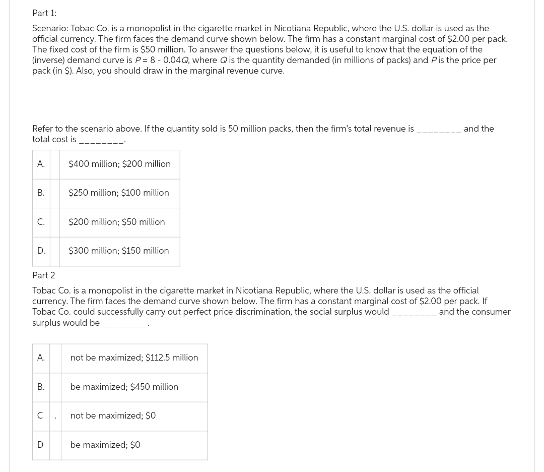 Part 1:
Scenario: Tobac Co. is a monopolist in the cigarette market in Nicotiana Republic, where the U.S. dollar is used as the
official currency. The firm faces the demand curve shown below. The firm has a constant marginal cost of $2.00 per pack.
The fixed cost of the firm is $50 million. To answer the questions below, it is useful to know that the equation of the
(inverse) demand curve is P = 8 -0.04Q, where Q is the quantity demanded (in millions of packs) and Pis the price per
pack (in $). Also, you should draw in the marginal revenue curve.
Refer to the scenario above. If the quantity sold is 50 million packs, then the firm's total revenue is
total cost is
A.
B.
C.
D.
A.
B.
с
$400 million; $200 million
D
$250 million; $100 million
Part 2
Tobac Co. is a monopolist in the cigarette market in Nicotiana Republic, where the U.S. dollar is used as the official
currency. The firm faces the demand curve shown below. The firm has a constant marginal cost of $2.00 per pack. If
Tobac Co. could successfully carry out perfect price discrimination, the social surplus would
and the consumer
surplus would be
$200 million; $50 million
$300 million; $150 million
not be maximized; $112.5 million
be maximized; $450 million
not be maximized; $0
and the
be maximized; $0