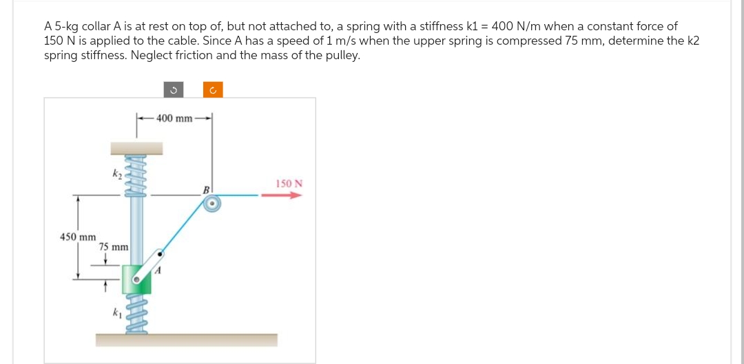 A 5-kg collar A is at rest on top of, but not attached to, a spring with a stiffness k1 = 400 N/m when a constant force of
150 N is applied to the cable. Since A has a speed of 1 m/s when the upper spring is compressed 75 mm, determine the k2
spring stiffness. Neglect friction and the mass of the pulley.
450 mm.
k₂
75 mm
k₁
400 mm.
B
150 N