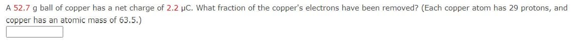 A 52.7 g ball of copper has a net charge of 2.2 μC. What fraction of the copper's electrons have been removed? (Each copper atom has 29 protons, and
copper has an atomic mass of 63.5.)