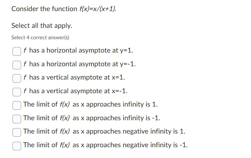 Consider the function f(x)=x/(x+1).
Select all that apply.
Select 4 correct answer(s)
f has a horizontal asymptote at y=1.
f has a horizontal asymptote at y=-1.
f has a vertical asymptote at x=1.
f has a vertical asymptote at x=-1.
The limit of f(x) as x approaches infinity is 1.
The limit of f(x) as x approaches infinity is -1.
The limit of f(x) as x approaches negative infinity is 1.
The limit of f(x) as x approaches negative infinity is -1.