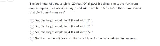 The perimeter of a rectangle is 20 feet. Of all possible dimensions, the maximum
area is square feet when its length and width are both 5 feet. Are there dimensions
that yield a minimum area?
Yes, the length would be 3 ft and width 7 ft.
Yes, the length would be 1 ft and width 9 ft.
Yes, the length would be 4 ft and width 6 ft.
No, there are no dimensions that would produce an absolute minimum area.